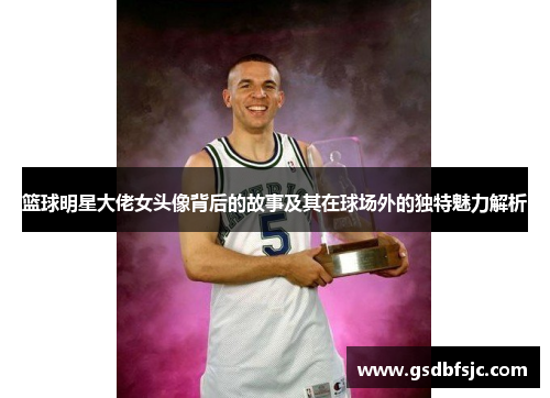 篮球明星大佬女头像背后的故事及其在球场外的独特魅力解析